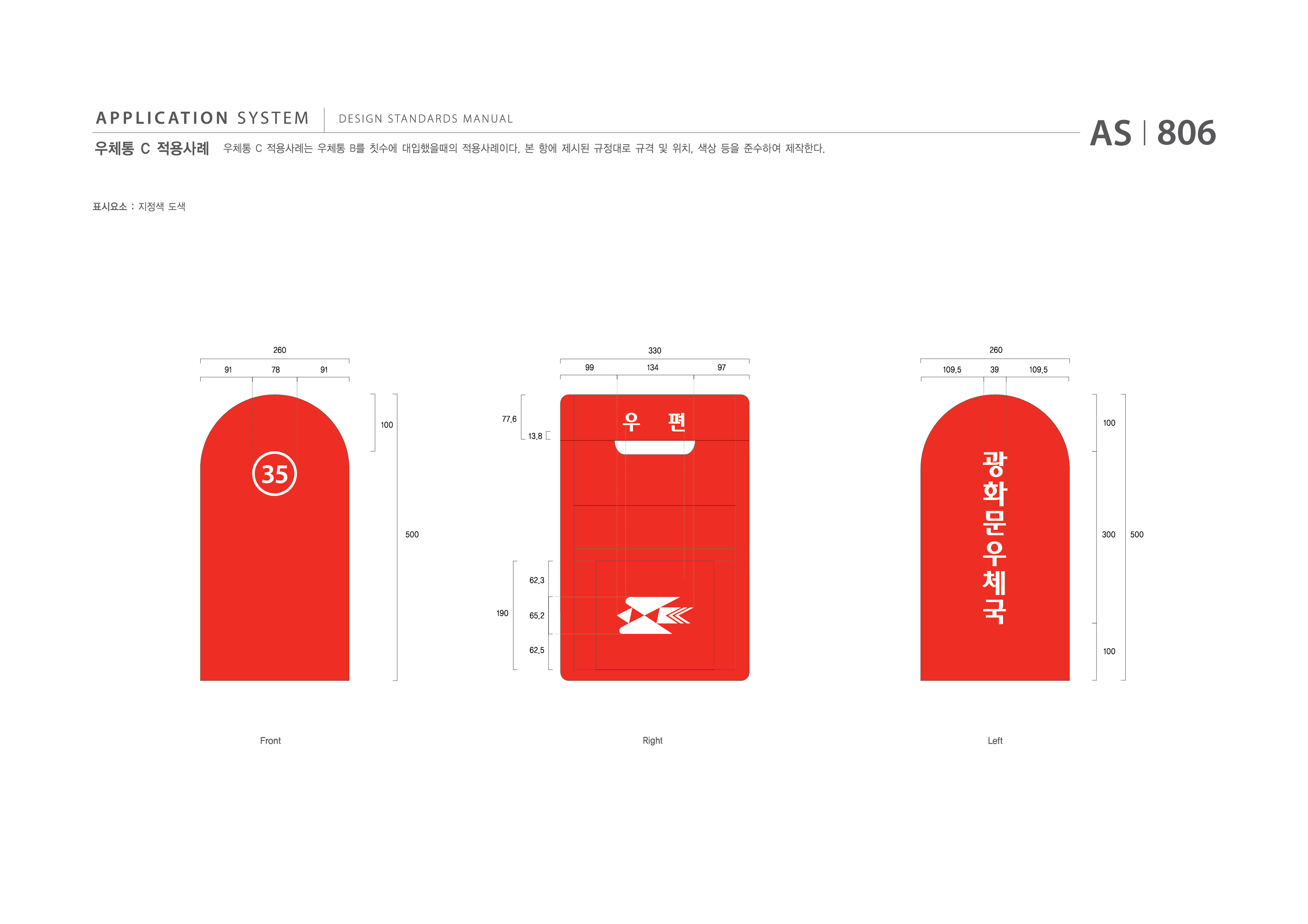 APPLICATION SYSTEM 우체통 C 적용사례  DESIGN STANDARDS MANUAL  우체통 C 적용사례는 우체통 C를 칫수에 대입했을때의 적용사례이다. 본 항에 제시된 규정대로 규격 및 위치, 색상 등을 준수하여 제작한다. AS I 806 제작방법 : 지정색 도색  260 330 260 91 78 91 99 134 97 109.5 39 109.5 100 77.6 13.8 100 500 300 500 190 62.3 65.2 62.5 100 Front Right Left